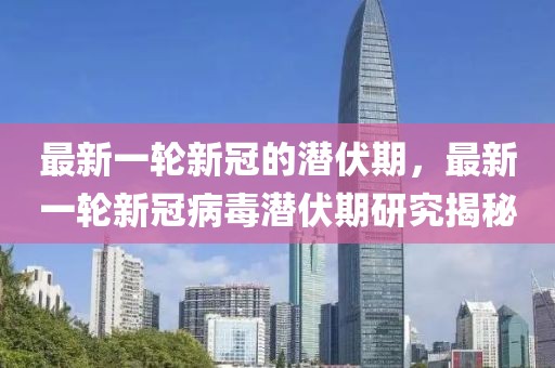 最新一輪新冠的潛伏期，最新一輪新冠病毒潛伏期研究揭秘