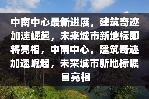 中南中心最新進(jìn)展，建筑奇跡加速崛起，未來(lái)城市新地標(biāo)即將亮相，中南中心，建筑奇跡加速崛起，未來(lái)城市新地標(biāo)矚目亮相