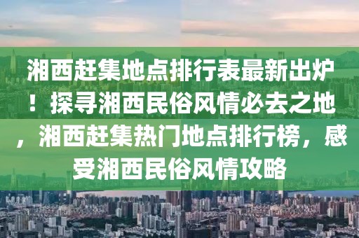 湘西趕集地點(diǎn)排行表最新出爐！探尋湘西民俗風(fēng)情必去之地，湘西趕集熱門地點(diǎn)排行榜，感受湘西民俗風(fēng)情攻略