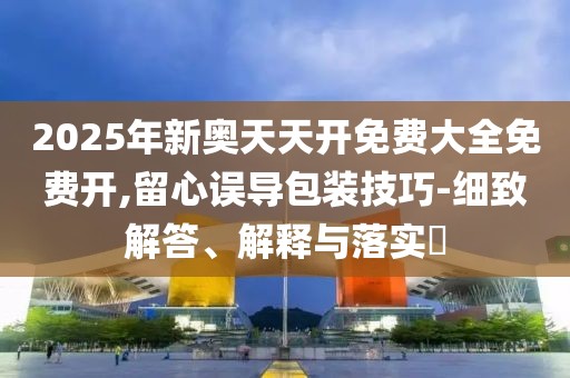 2025年新奧天天開免費大全免費開,留心誤導(dǎo)包裝技巧-細(xì)致解答、解釋與落實?