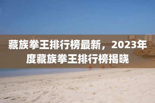 藏族拳王排行榜最新，2023年度藏族拳王排行榜揭曉