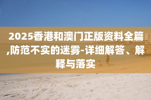 2025香港和澳門正版資料全篇,防范不實的迷霧-詳細解答、解釋與落實