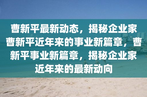 曹新平最新動態(tài)，揭秘企業(yè)家曹新平近年來的事業(yè)新篇章，曹新平事業(yè)新篇章，揭秘企業(yè)家近年來的最新動向