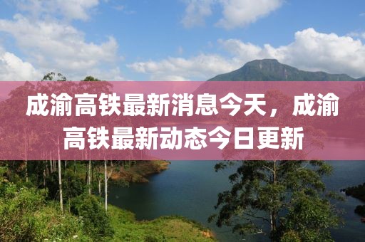 成渝高鐵最新消息今天，成渝高鐵最新動(dòng)態(tài)今日更新