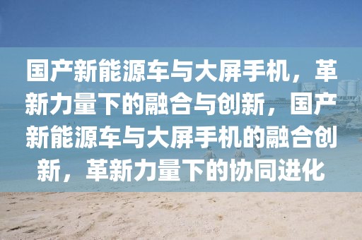 國產(chǎn)新能源車與大屏手機，革新力量下的融合與創(chuàng)新，國產(chǎn)新能源車與大屏手機的融合創(chuàng)新，革新力量下的協(xié)同進化