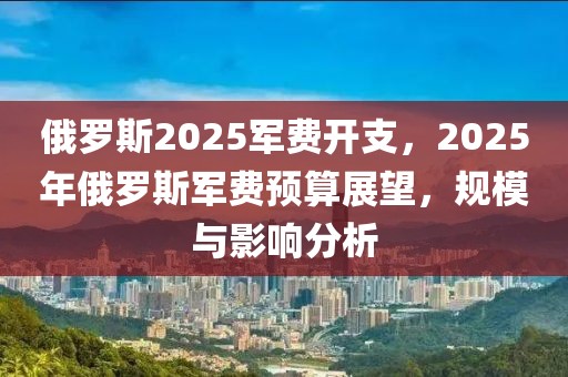 俄羅斯2025軍費(fèi)開支，2025年俄羅斯軍費(fèi)預(yù)算展望，規(guī)模與影響分析