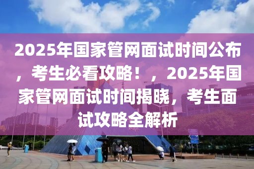 2025年國(guó)家管網(wǎng)面試時(shí)間公布，考生必看攻略！，2025年國(guó)家管網(wǎng)面試時(shí)間揭曉，考生面試攻略全解析