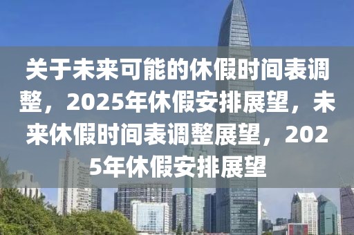 關(guān)于未來可能的休假時間表調(diào)整，2025年休假安排展望，未來休假時間表調(diào)整展望，2025年休假安排展望