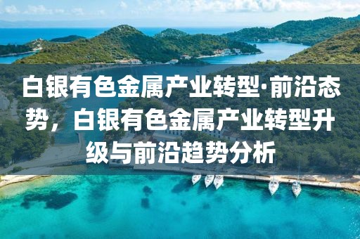 白銀有色金屬產(chǎn)業(yè)轉(zhuǎn)型·前沿態(tài)勢，白銀有色金屬產(chǎn)業(yè)轉(zhuǎn)型升級與前沿趨勢分析