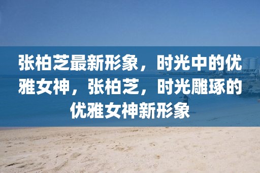 張柏芝最新形象，時光中的優(yōu)雅女神，張柏芝，時光雕琢的優(yōu)雅女神新形象