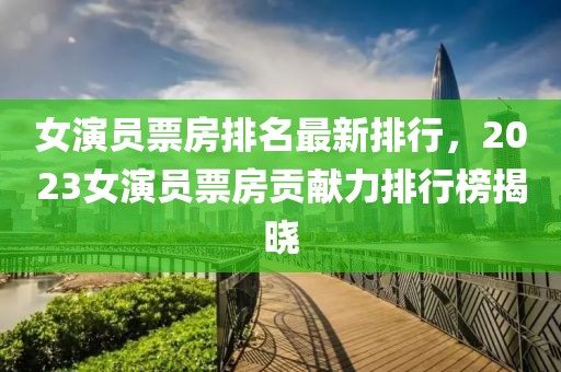 女演員票房排名最新排行，2023女演員票房貢獻(xiàn)力排行榜揭曉
