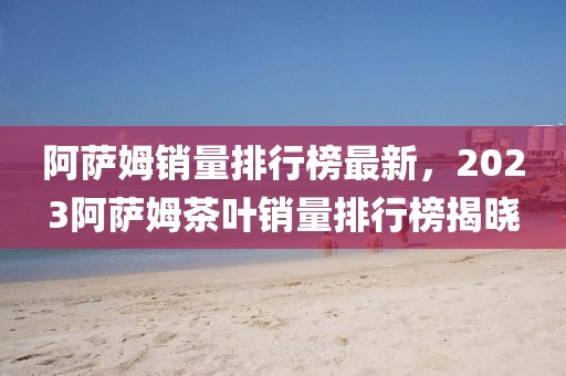 阿薩姆銷量排行榜最新，2023阿薩姆茶葉銷量排行榜揭曉