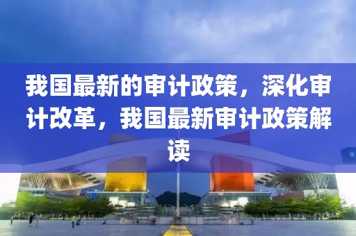 我國最新的審計政策，深化審計改革，我國最新審計政策解讀