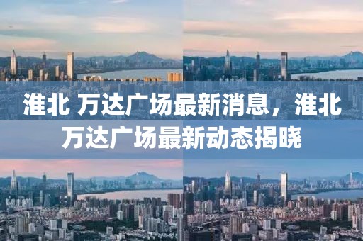 淮北 萬達(dá)廣場最新消息，淮北萬達(dá)廣場最新動態(tài)揭曉