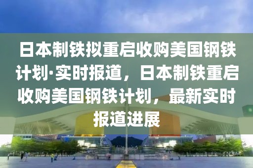 日本制鐵擬重啟收購(gòu)美國(guó)鋼鐵計(jì)劃·實(shí)時(shí)報(bào)道，日本制鐵重啟收購(gòu)美國(guó)鋼鐵計(jì)劃，最新實(shí)時(shí)報(bào)道進(jìn)展