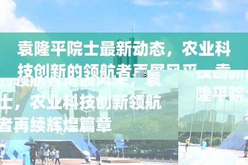 袁隆平院士最新動(dòng)態(tài)，農(nóng)業(yè)科技創(chuàng)新的領(lǐng)航者再展風(fēng)采，袁隆平院士，農(nóng)業(yè)科技創(chuàng)新領(lǐng)航者再續(xù)輝煌篇章