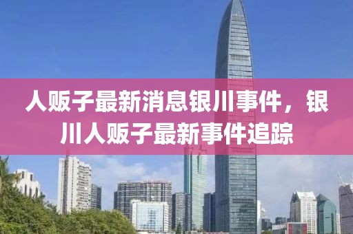 人販子最新消息銀川事件，銀川人販子最新事件追蹤