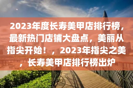 2023年度長壽美甲店排行榜，最新熱門店鋪大盤點，美麗從指尖開始！，2023年指尖之美，長壽美甲店排行榜出爐