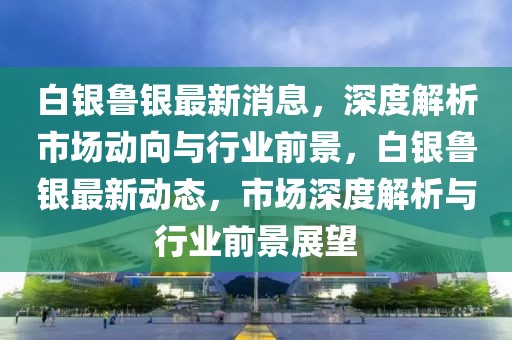 白銀魯銀最新消息，深度解析市場動向與行業(yè)前景，白銀魯銀最新動態(tài)，市場深度解析與行業(yè)前景展望