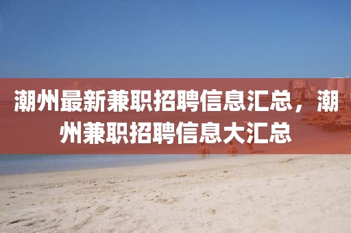 潮州最新兼職招聘信息匯總，潮州兼職招聘信息大匯總