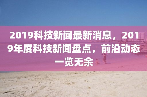 2019科技新聞最新消息，2019年度科技新聞盤點(diǎn)，前沿動(dòng)態(tài)一覽無余
