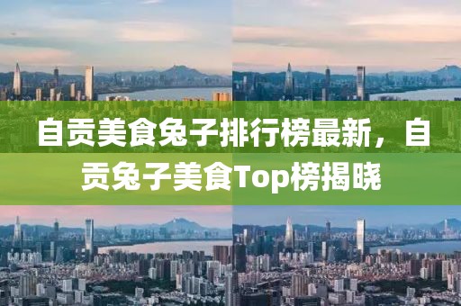 自貢美食兔子排行榜最新，自貢兔子美食Top榜揭曉
