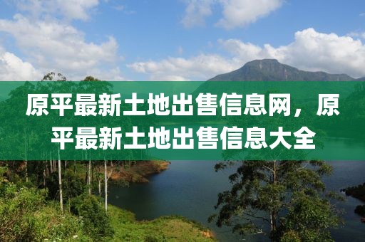 原平最新土地出售信息網(wǎng)，原平最新土地出售信息大全