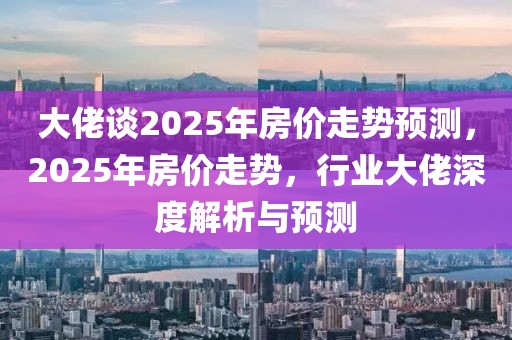 大佬談2025年房價走勢預測，2025年房價走勢，行業(yè)大佬深度解析與預測