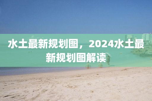 水土最新規(guī)劃圖，2024水土最新規(guī)劃圖解讀