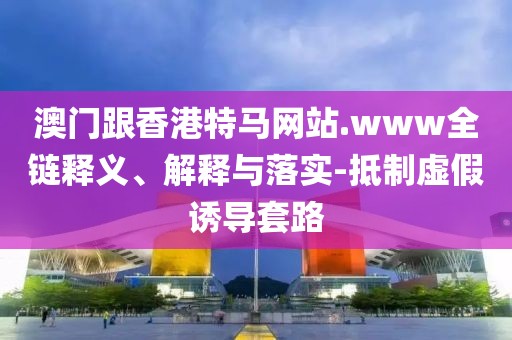 澳門跟香港特馬網(wǎng)站.www全鏈釋義、解釋與落實(shí)-抵制虛假誘導(dǎo)套路