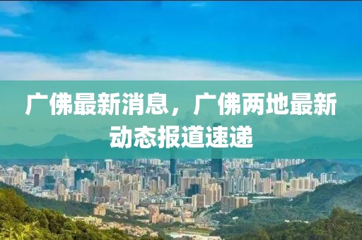 廣佛最新消息，廣佛兩地最新動(dòng)態(tài)報(bào)道速遞