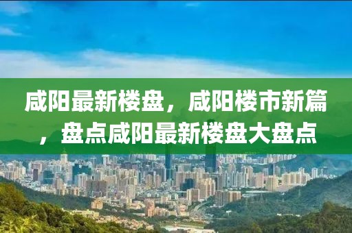 咸陽最新樓盤，咸陽樓市新篇，盤點(diǎn)咸陽最新樓盤大盤點(diǎn)