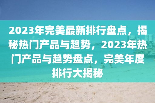 2023年完美最新排行盤點(diǎn)，揭秘?zé)衢T產(chǎn)品與趨勢(shì)，2023年熱門產(chǎn)品與趨勢(shì)盤點(diǎn)，完美年度排行大揭秘