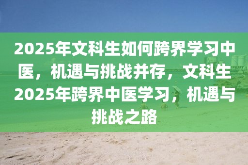 2025年文科生如何跨界學(xué)習(xí)中醫(yī)，機(jī)遇與挑戰(zhàn)并存，文科生2025年跨界中醫(yī)學(xué)習(xí)，機(jī)遇與挑戰(zhàn)之路