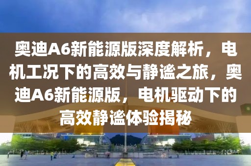 奧迪A6新能源版深度解析，電機(jī)工況下的高效與靜謐之旅，奧迪A6新能源版，電機(jī)驅(qū)動(dòng)下的高效靜謐體驗(yàn)揭秘
