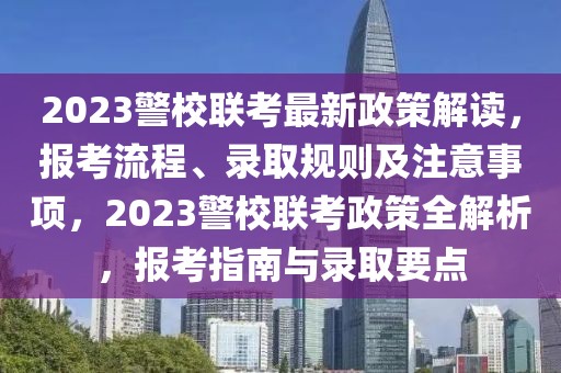2023警校聯(lián)考最新政策解讀，報考流程、錄取規(guī)則及注意事項，2023警校聯(lián)考政策全解析，報考指南與錄取要點