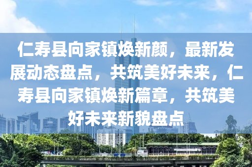 仁壽縣向家鎮(zhèn)煥新顏，最新發(fā)展動(dòng)態(tài)盤點(diǎn)，共筑美好未來，仁壽縣向家鎮(zhèn)煥新篇章，共筑美好未來新貌盤點(diǎn)