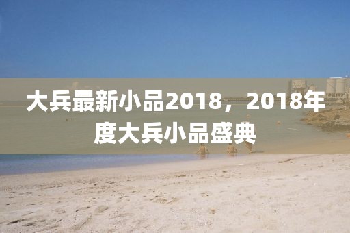 大兵最新小品2018，2018年度大兵小品盛典