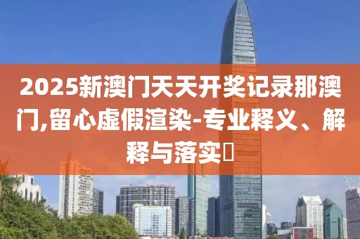 2025新澳門天天開獎(jiǎng)記錄那澳門,留心虛假渲染-專業(yè)釋義、解釋與落實(shí)?