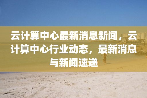 云計(jì)算中心最新消息新聞，云計(jì)算中心行業(yè)動(dòng)態(tài)，最新消息與新聞速遞