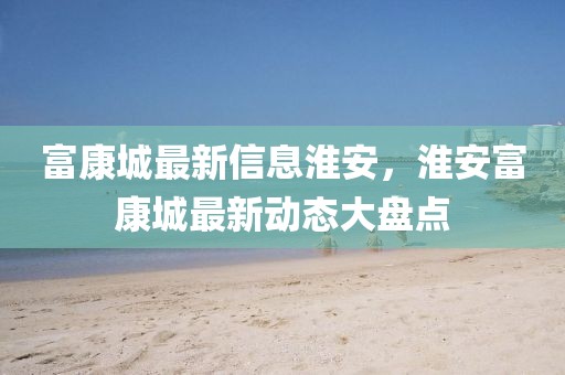 富康城最新信息淮安，淮安富康城最新動(dòng)態(tài)大盤點(diǎn)