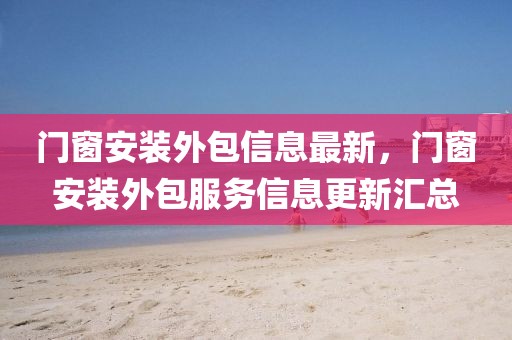 門窗安裝外包信息最新，門窗安裝外包服務信息更新匯總