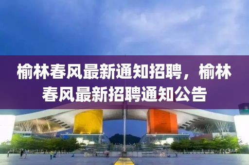 榆林春風(fēng)最新通知招聘，榆林春風(fēng)最新招聘通知公告