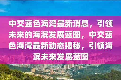 中交藍(lán)色海灣最新消息，引領(lǐng)未來的海濱發(fā)展藍(lán)圖，中交藍(lán)色海灣最新動態(tài)揭秘，引領(lǐng)海濱未來發(fā)展藍(lán)圖