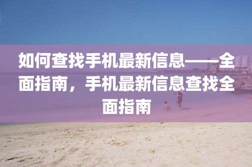 如何查找手機最新信息——全面指南，手機最新信息查找全面指南