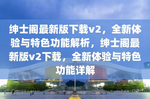 紳士閣最新版下載v2，全新體驗(yàn)與特色功能解析，紳士閣最新版v2下載，全新體驗(yàn)與特色功能詳解