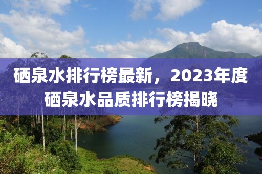 硒泉水排行榜最新，2023年度硒泉水品質(zhì)排行榜揭曉