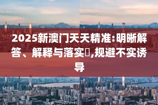 2025新澳門天天精準:明晰解答、解釋與落實?,規(guī)避不實誘導