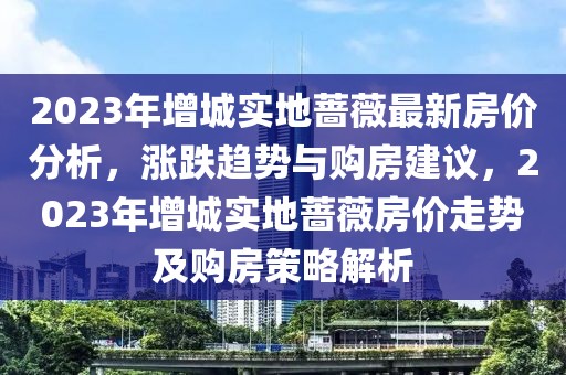 2023年增城實地薔薇最新房價分析，漲跌趨勢與購房建議，2023年增城實地薔薇房價走勢及購房策略解析