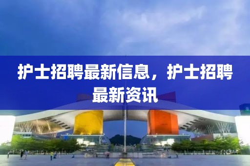 護(hù)士招聘最新信息，護(hù)士招聘最新資訊